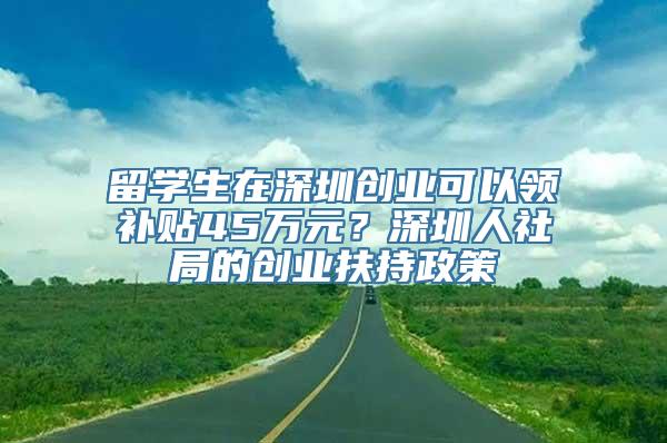 留学生在深圳创业可以领补贴45万元？深圳人社局的创业扶持政策