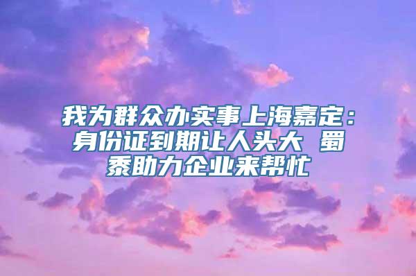 我为群众办实事上海嘉定：身份证到期让人头大 蜀黍助力企业来帮忙