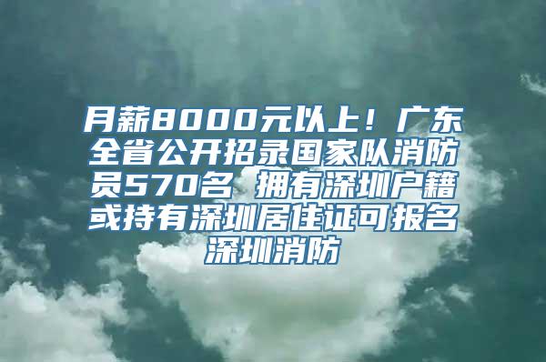 月薪8000元以上！广东全省公开招录国家队消防员570名 拥有深圳户籍或持有深圳居住证可报名深圳消防