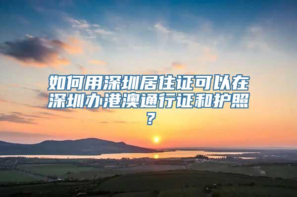 如何用深圳居住证可以在深圳办港澳通行证和护照？