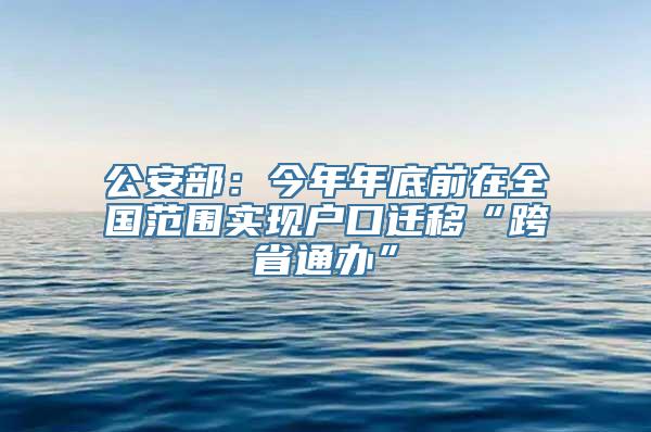 公安部：今年年底前在全国范围实现户口迁移“跨省通办”