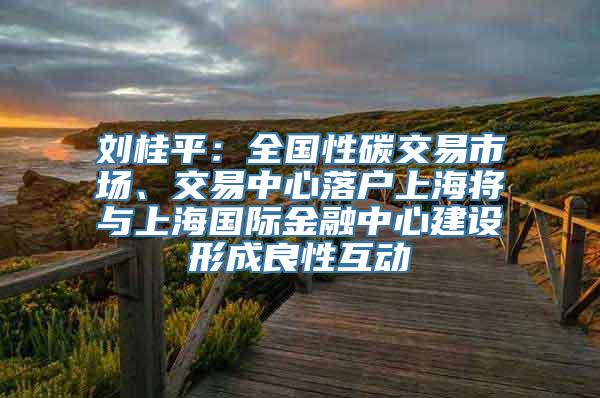 刘桂平：全国性碳交易市场、交易中心落户上海将与上海国际金融中心建设形成良性互动