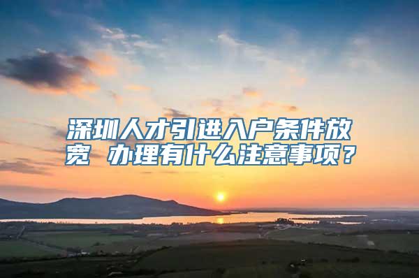 深圳人才引进入户条件放宽 办理有什么注意事项？