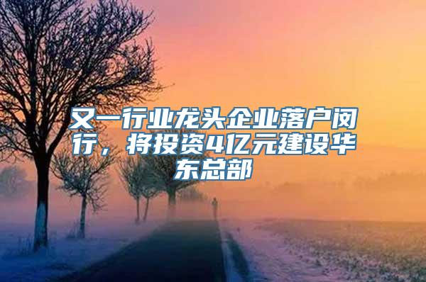 又一行业龙头企业落户闵行，将投资4亿元建设华东总部