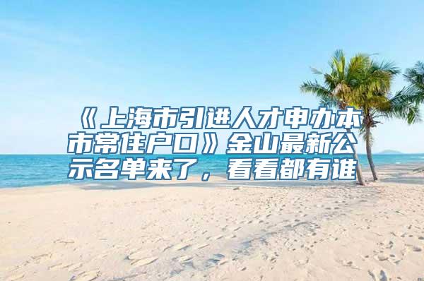 《上海市引进人才申办本市常住户口》金山最新公示名单来了，看看都有谁