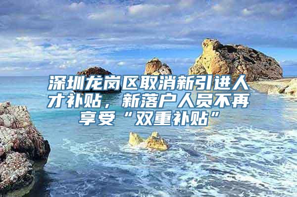 深圳龙岗区取消新引进人才补贴，新落户人员不再享受“双重补贴”