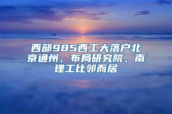 西部985西工大落户北京通州，布局研究院，南理工比邻而居