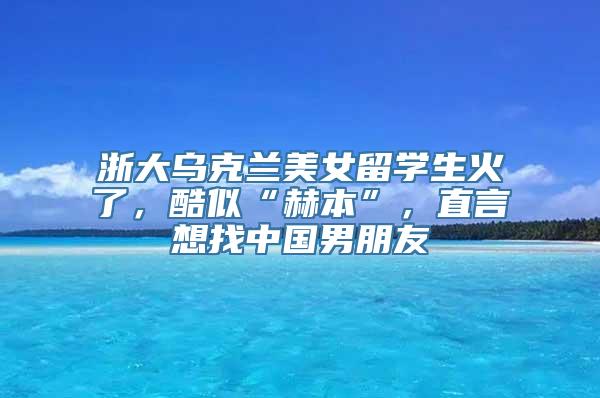 浙大乌克兰美女留学生火了，酷似“赫本”，直言想找中国男朋友