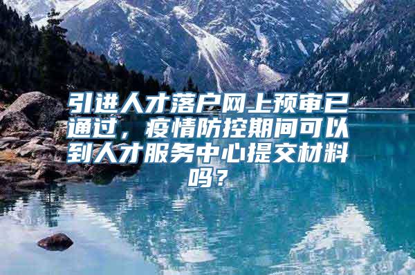 引进人才落户网上预审已通过，疫情防控期间可以到人才服务中心提交材料吗？