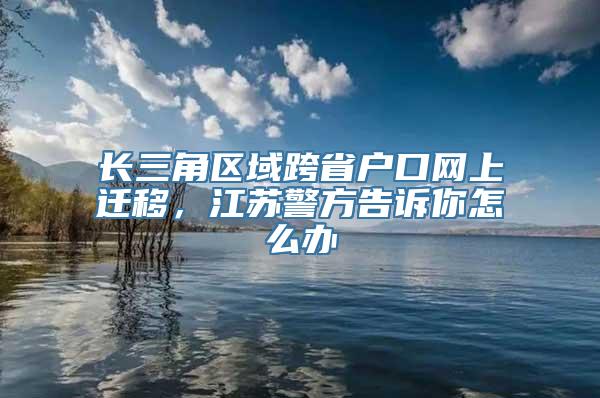 长三角区域跨省户口网上迁移，江苏警方告诉你怎么办