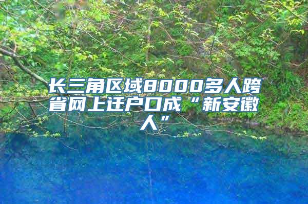 长三角区域8000多人跨省网上迁户口成“新安徽人”