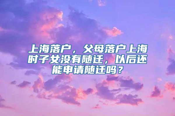 上海落户，父母落户上海时子女没有随迁，以后还能申请随迁吗？