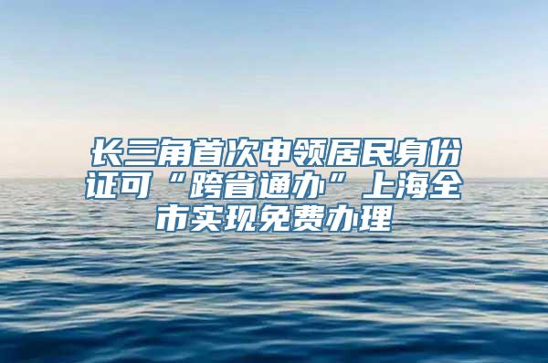 长三角首次申领居民身份证可“跨省通办”上海全市实现免费办理