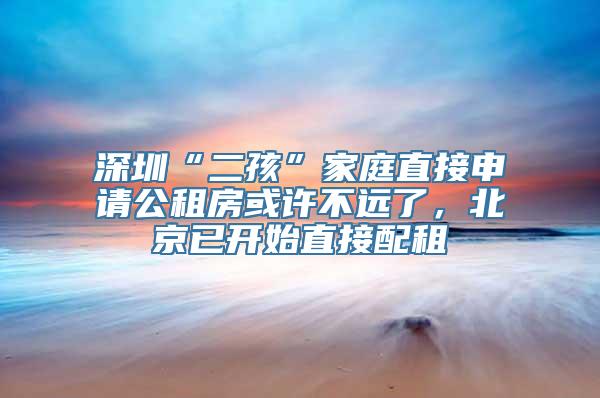 深圳“二孩”家庭直接申请公租房或许不远了，北京已开始直接配租