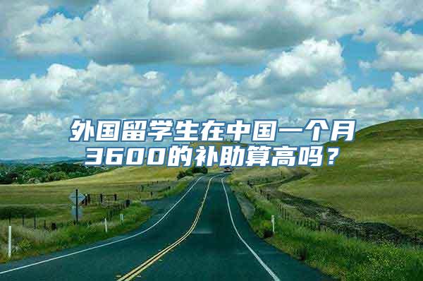 外国留学生在中国一个月3600的补助算高吗？