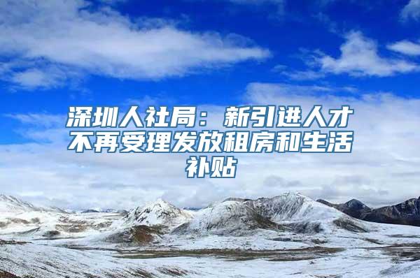 深圳人社局：新引进人才不再受理发放租房和生活补贴