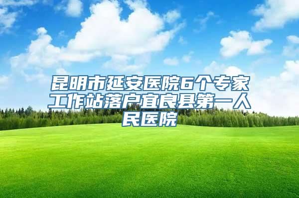 昆明市延安医院6个专家工作站落户宜良县第一人民医院