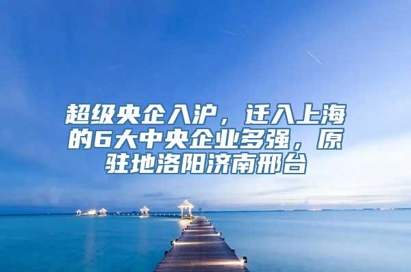 超级央企入沪，迁入上海的6大中央企业多强，原驻地洛阳济南邢台