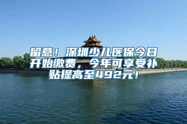 留意！深圳少儿医保今日开始缴费，今年可享受补贴提高至492元！