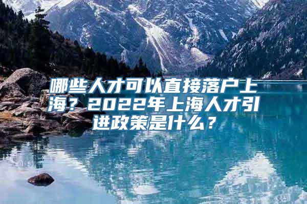 哪些人才可以直接落户上海？2022年上海人才引进政策是什么？