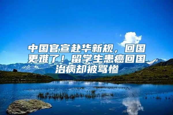 中国官宣赴华新规，回国更难了！留学生患癌回国治病却被骂惨