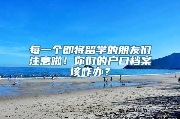 每一个即将留学的朋友们注意啦！你们的户口档案该咋办？