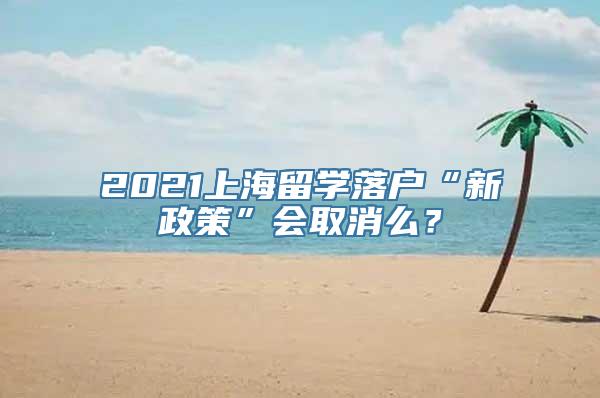 2021上海留学落户“新政策”会取消么？