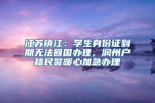 江苏镇江：学生身份证到期无法回国办理，润州户籍民警暖心加急办理