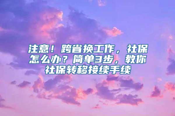 注意！跨省换工作，社保怎么办？简单3步，教你社保转移接续手续