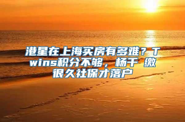 港星在上海买房有多难？Twins积分不够，杨千嬅缴很久社保才落户