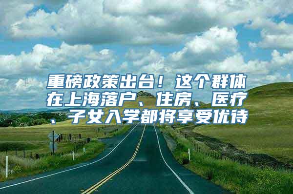 重磅政策出台！这个群体在上海落户、住房、医疗、子女入学都将享受优待