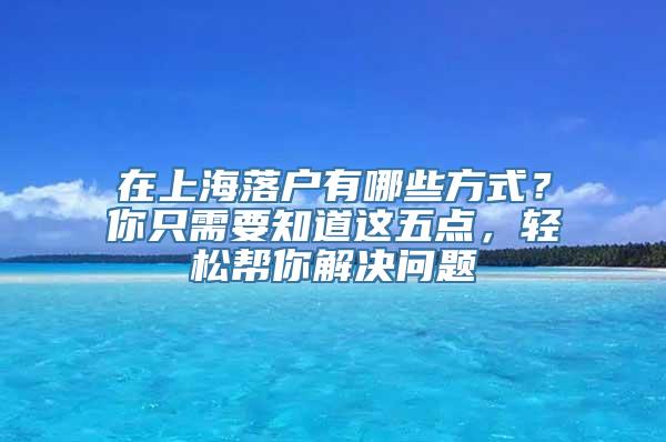 在上海落户有哪些方式？你只需要知道这五点，轻松帮你解决问题