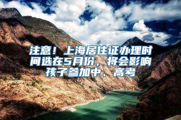 注意！上海居住证办理时间选在5月份，将会影响孩子参加中、高考