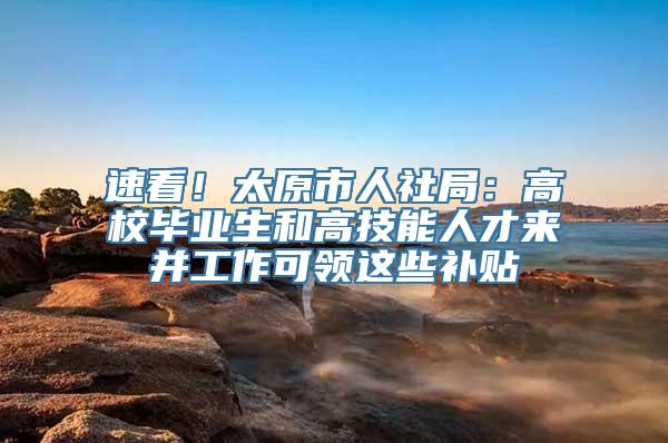 速看！太原市人社局：高校毕业生和高技能人才来并工作可领这些补贴