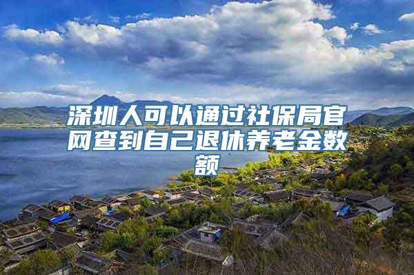 深圳人可以通过社保局官网查到自己退休养老金数额