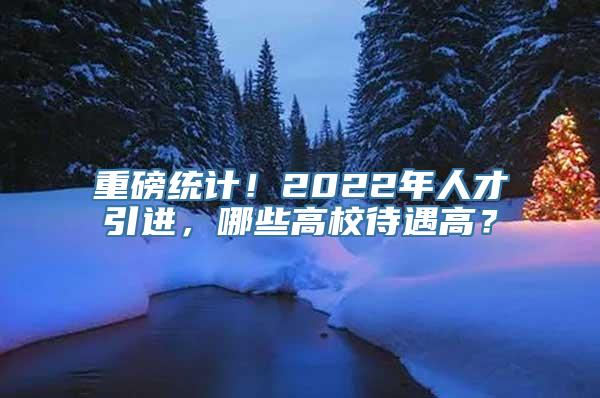 重磅统计！2022年人才引进，哪些高校待遇高？