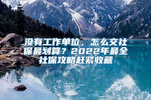 没有工作单位，怎么交社保最划算？2022年最全社保攻略赶紧收藏