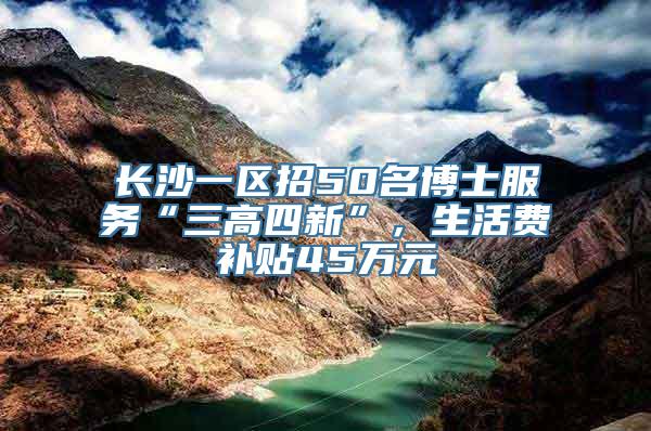 长沙一区招50名博士服务“三高四新”，生活费补贴45万元