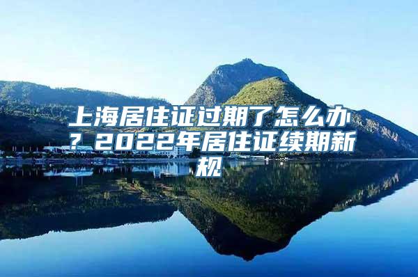 上海居住证过期了怎么办？2022年居住证续期新规