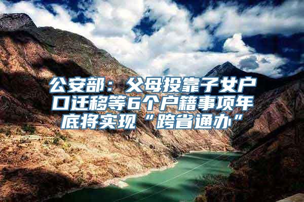 公安部：父母投靠子女户口迁移等6个户籍事项年底将实现“跨省通办”