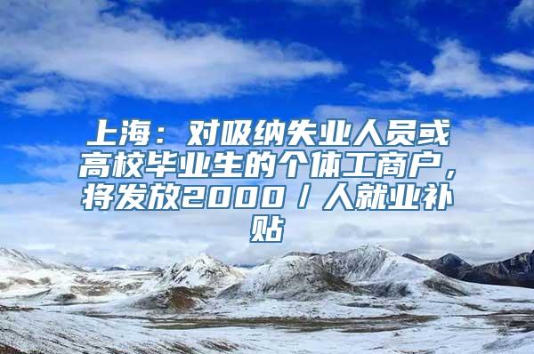 上海：对吸纳失业人员或高校毕业生的个体工商户，将发放2000／人就业补贴