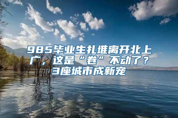 985毕业生扎堆离开北上广，这是“卷”不动了？3座城市成新宠