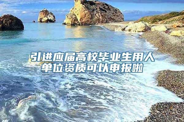 引进应届高校毕业生用人单位资质可以申报啦