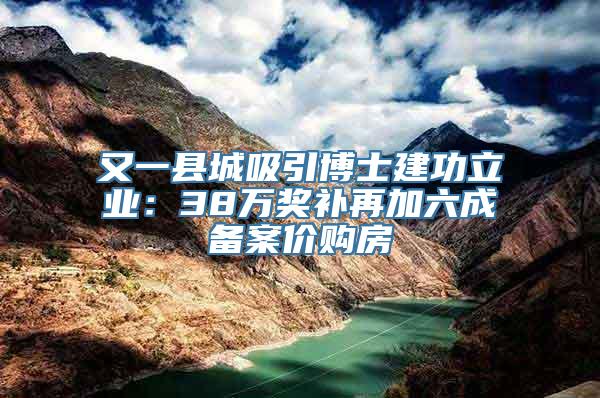 又一县城吸引博士建功立业：38万奖补再加六成备案价购房