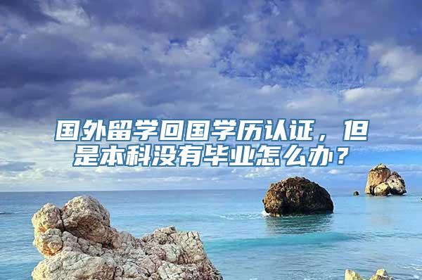 国外留学回国学历认证，但是本科没有毕业怎么办？