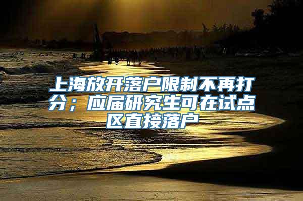 上海放开落户限制不再打分；应届研究生可在试点区直接落户