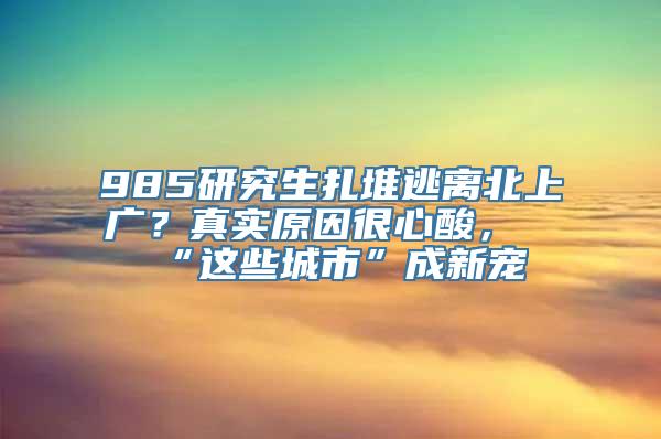 985研究生扎堆逃离北上广？真实原因很心酸，“这些城市”成新宠