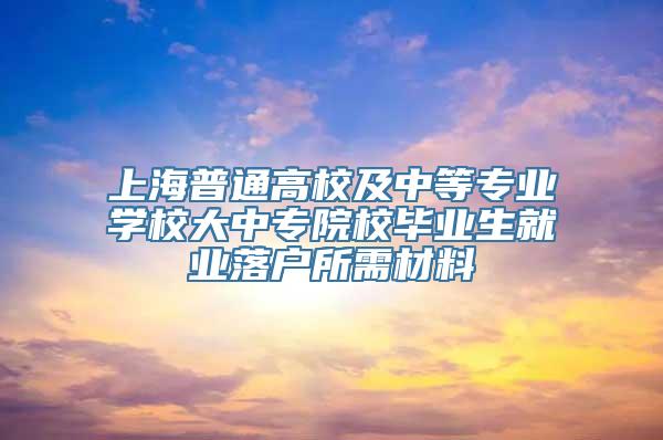 上海普通高校及中等专业学校大中专院校毕业生就业落户所需材料