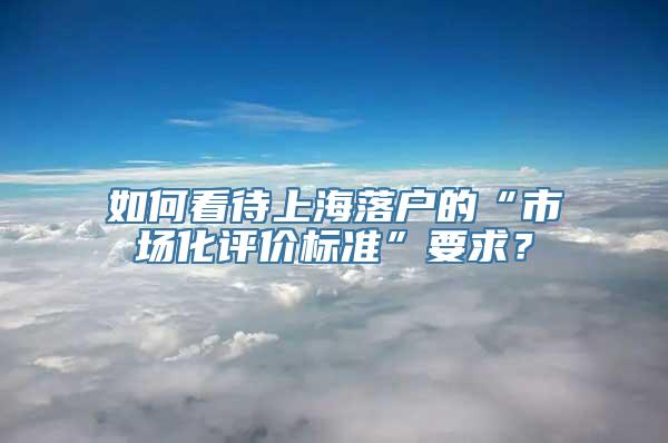 如何看待上海落户的“市场化评价标准”要求？