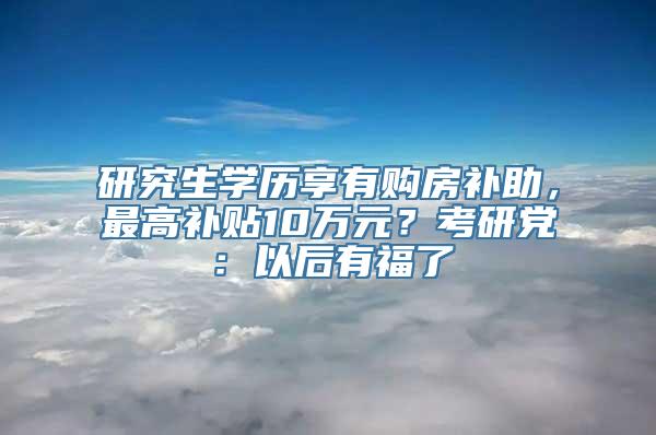 研究生学历享有购房补助，最高补贴10万元？考研党：以后有福了